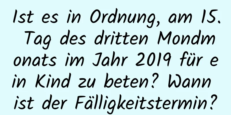 Ist es in Ordnung, am 15. Tag des dritten Mondmonats im Jahr 2019 für ein Kind zu beten? Wann ist der Fälligkeitstermin?