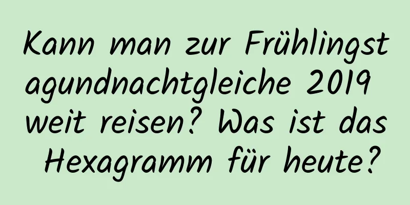 Kann man zur Frühlingstagundnachtgleiche 2019 weit reisen? Was ist das Hexagramm für heute?