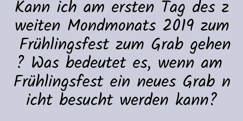 Kann ich am ersten Tag des zweiten Mondmonats 2019 zum Frühlingsfest zum Grab gehen? Was bedeutet es, wenn am Frühlingsfest ein neues Grab nicht besucht werden kann?