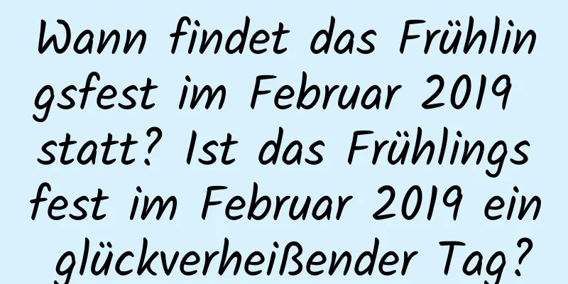 Wann findet das Frühlingsfest im Februar 2019 statt? Ist das Frühlingsfest im Februar 2019 ein glückverheißender Tag?