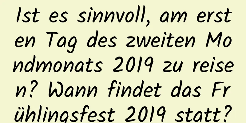 Ist es sinnvoll, am ersten Tag des zweiten Mondmonats 2019 zu reisen? Wann findet das Frühlingsfest 2019 statt?