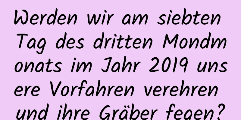 Werden wir am siebten Tag des dritten Mondmonats im Jahr 2019 unsere Vorfahren verehren und ihre Gräber fegen?