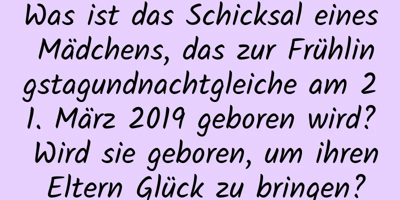 Was ist das Schicksal eines Mädchens, das zur Frühlingstagundnachtgleiche am 21. März 2019 geboren wird? Wird sie geboren, um ihren Eltern Glück zu bringen?