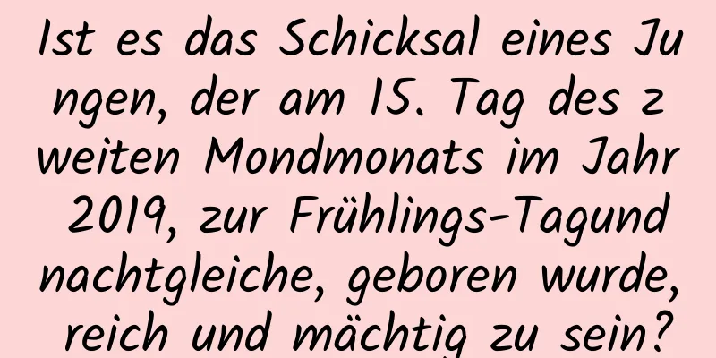 Ist es das Schicksal eines Jungen, der am 15. Tag des zweiten Mondmonats im Jahr 2019, zur Frühlings-Tagundnachtgleiche, geboren wurde, reich und mächtig zu sein?