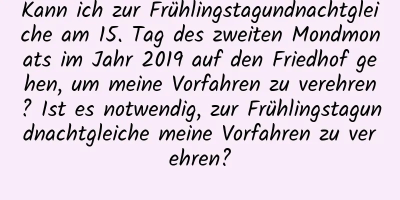 Kann ich zur Frühlingstagundnachtgleiche am 15. Tag des zweiten Mondmonats im Jahr 2019 auf den Friedhof gehen, um meine Vorfahren zu verehren? Ist es notwendig, zur Frühlingstagundnachtgleiche meine Vorfahren zu verehren?