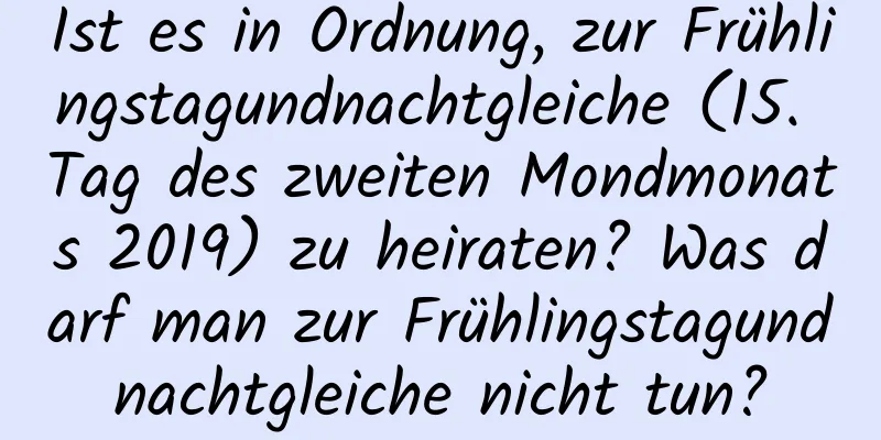 Ist es in Ordnung, zur Frühlingstagundnachtgleiche (15. Tag des zweiten Mondmonats 2019) zu heiraten? Was darf man zur Frühlingstagundnachtgleiche nicht tun?