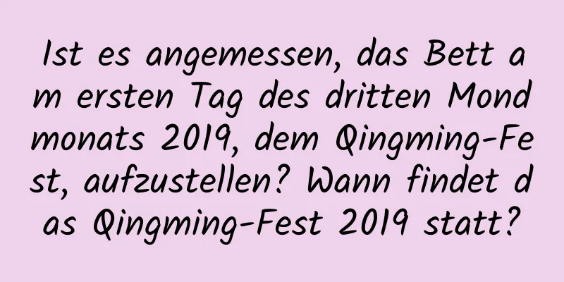 Ist es angemessen, das Bett am ersten Tag des dritten Mondmonats 2019, dem Qingming-Fest, aufzustellen? Wann findet das Qingming-Fest 2019 statt?