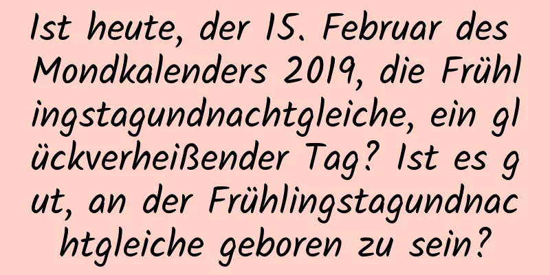 Ist heute, der 15. Februar des Mondkalenders 2019, die Frühlingstagundnachtgleiche, ein glückverheißender Tag? Ist es gut, an der Frühlingstagundnachtgleiche geboren zu sein?