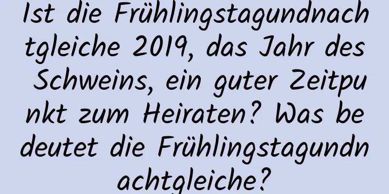 Ist die Frühlingstagundnachtgleiche 2019, das Jahr des Schweins, ein guter Zeitpunkt zum Heiraten? Was bedeutet die Frühlingstagundnachtgleiche?