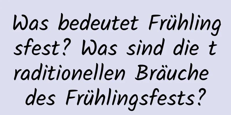 Was bedeutet Frühlingsfest? Was sind die traditionellen Bräuche des Frühlingsfests?