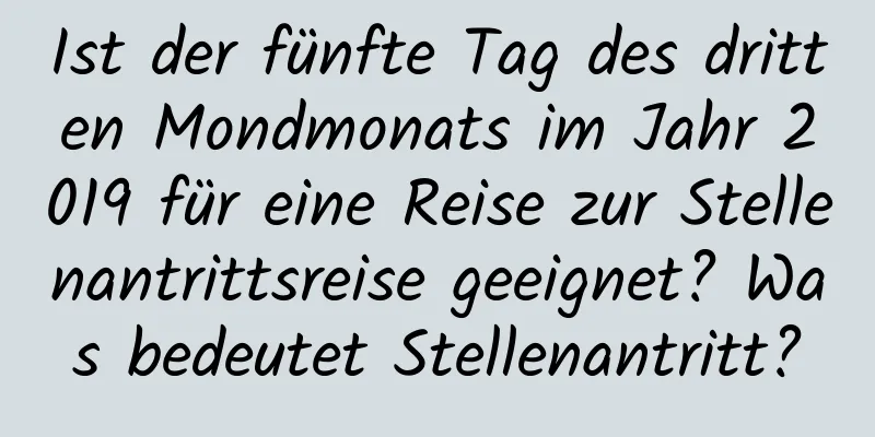 Ist der fünfte Tag des dritten Mondmonats im Jahr 2019 für eine Reise zur Stellenantrittsreise geeignet? Was bedeutet Stellenantritt?