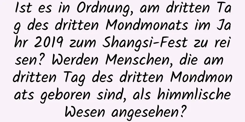 Ist es in Ordnung, am dritten Tag des dritten Mondmonats im Jahr 2019 zum Shangsi-Fest zu reisen? Werden Menschen, die am dritten Tag des dritten Mondmonats geboren sind, als himmlische Wesen angesehen?