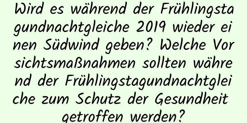 Wird es während der Frühlingstagundnachtgleiche 2019 wieder einen Südwind geben? Welche Vorsichtsmaßnahmen sollten während der Frühlingstagundnachtgleiche zum Schutz der Gesundheit getroffen werden?