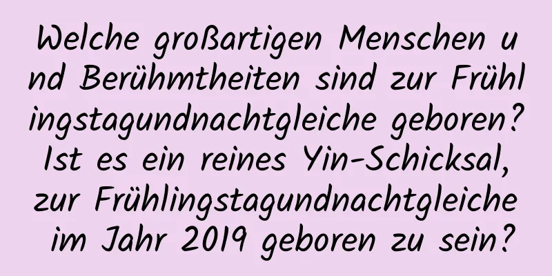 Welche großartigen Menschen und Berühmtheiten sind zur Frühlingstagundnachtgleiche geboren? Ist es ein reines Yin-Schicksal, zur Frühlingstagundnachtgleiche im Jahr 2019 geboren zu sein?