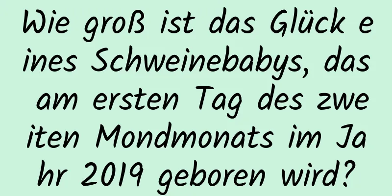 Wie groß ist das Glück eines Schweinebabys, das am ersten Tag des zweiten Mondmonats im Jahr 2019 geboren wird?