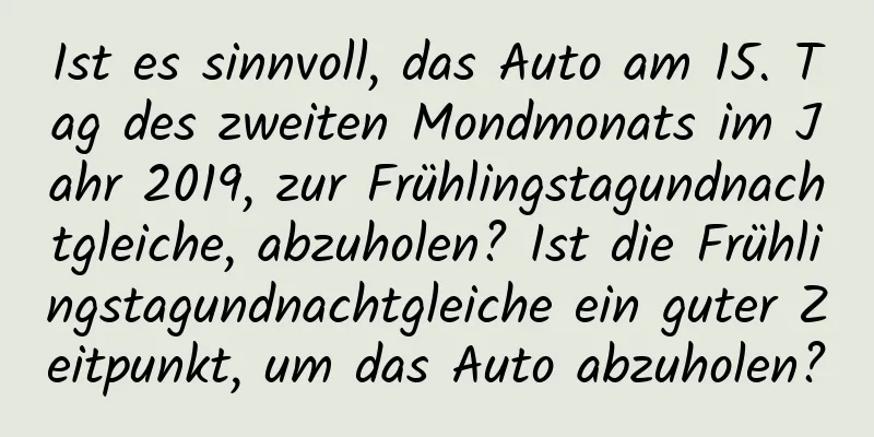 Ist es sinnvoll, das Auto am 15. Tag des zweiten Mondmonats im Jahr 2019, zur Frühlingstagundnachtgleiche, abzuholen? Ist die Frühlingstagundnachtgleiche ein guter Zeitpunkt, um das Auto abzuholen?