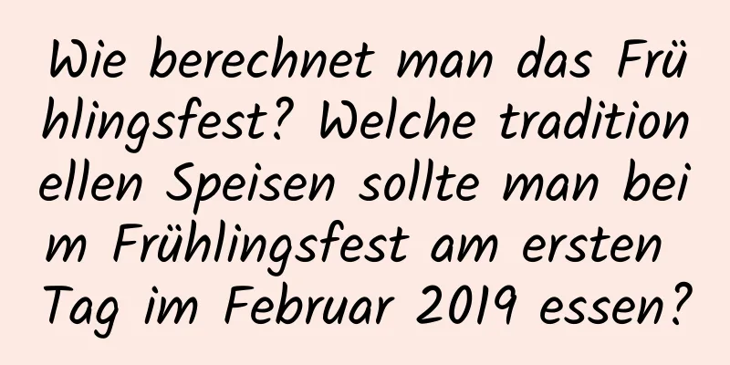 Wie berechnet man das Frühlingsfest? Welche traditionellen Speisen sollte man beim Frühlingsfest am ersten Tag im Februar 2019 essen?