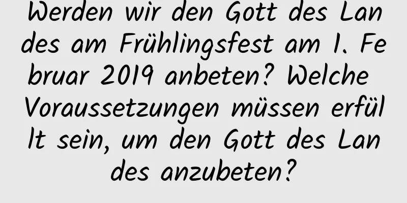 Werden wir den Gott des Landes am Frühlingsfest am 1. Februar 2019 anbeten? Welche Voraussetzungen müssen erfüllt sein, um den Gott des Landes anzubeten?