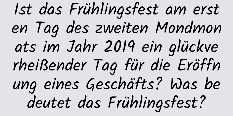 Ist das Frühlingsfest am ersten Tag des zweiten Mondmonats im Jahr 2019 ein glückverheißender Tag für die Eröffnung eines Geschäfts? Was bedeutet das Frühlingsfest?