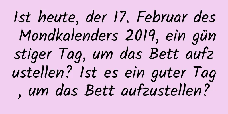 Ist heute, der 17. Februar des Mondkalenders 2019, ein günstiger Tag, um das Bett aufzustellen? Ist es ein guter Tag, um das Bett aufzustellen?