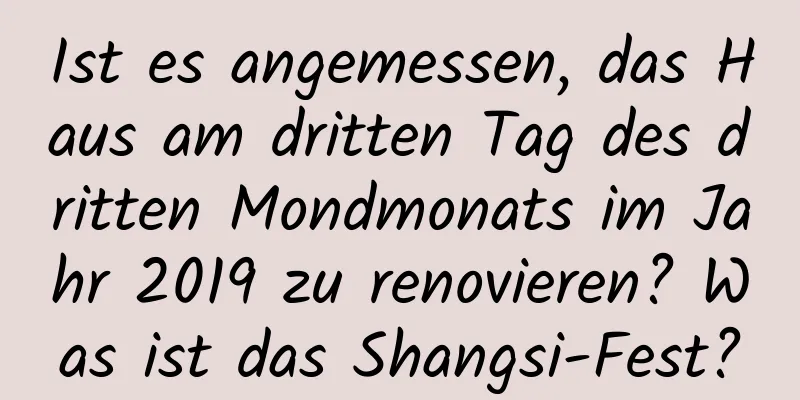 Ist es angemessen, das Haus am dritten Tag des dritten Mondmonats im Jahr 2019 zu renovieren? Was ist das Shangsi-Fest?