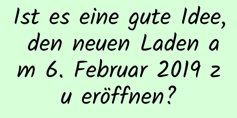 Ist es eine gute Idee, den neuen Laden am 6. Februar 2019 zu eröffnen?