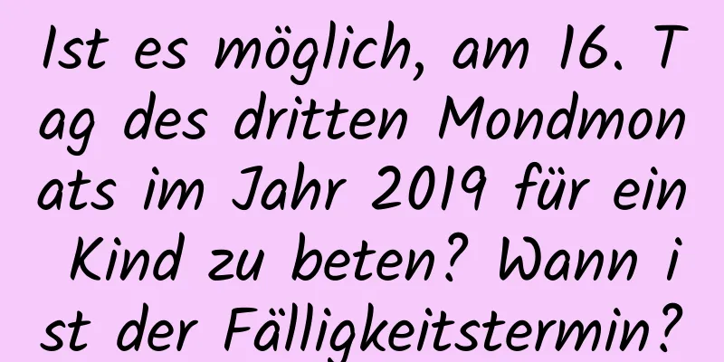 Ist es möglich, am 16. Tag des dritten Mondmonats im Jahr 2019 für ein Kind zu beten? Wann ist der Fälligkeitstermin?