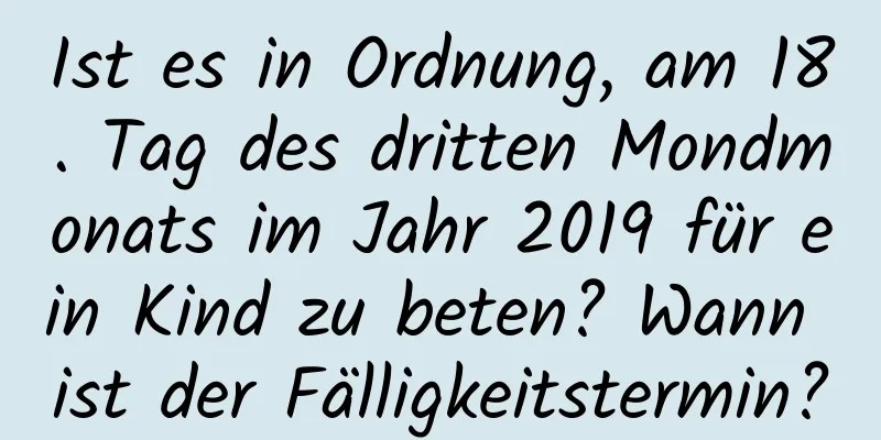 Ist es in Ordnung, am 18. Tag des dritten Mondmonats im Jahr 2019 für ein Kind zu beten? Wann ist der Fälligkeitstermin?