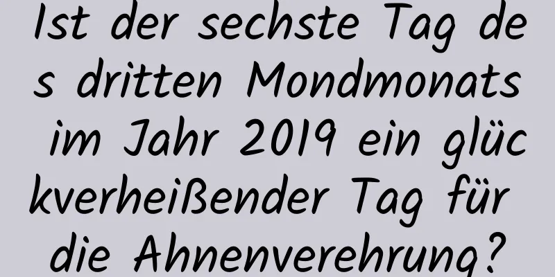 Ist der sechste Tag des dritten Mondmonats im Jahr 2019 ein glückverheißender Tag für die Ahnenverehrung?