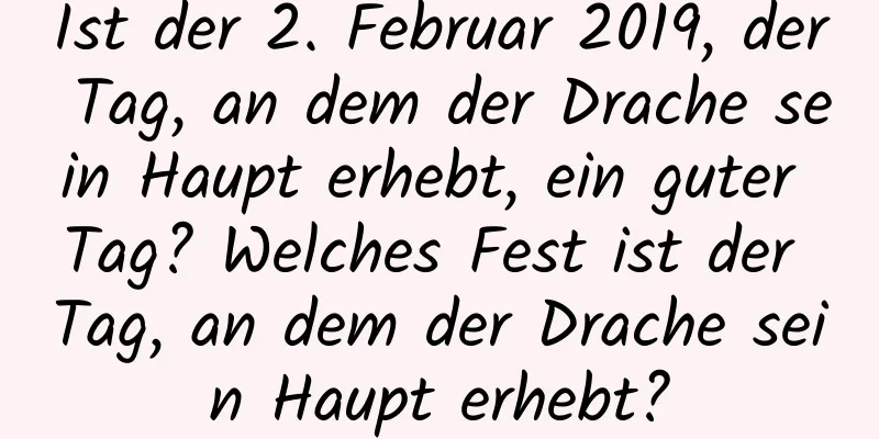 Ist der 2. Februar 2019, der Tag, an dem der Drache sein Haupt erhebt, ein guter Tag? Welches Fest ist der Tag, an dem der Drache sein Haupt erhebt?