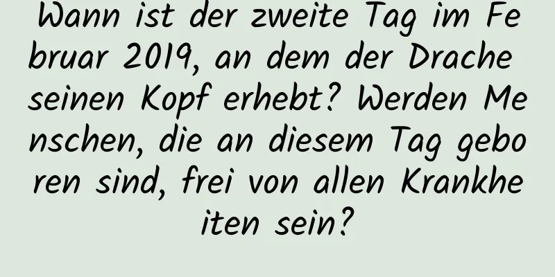 Wann ist der zweite Tag im Februar 2019, an dem der Drache seinen Kopf erhebt? Werden Menschen, die an diesem Tag geboren sind, frei von allen Krankheiten sein?