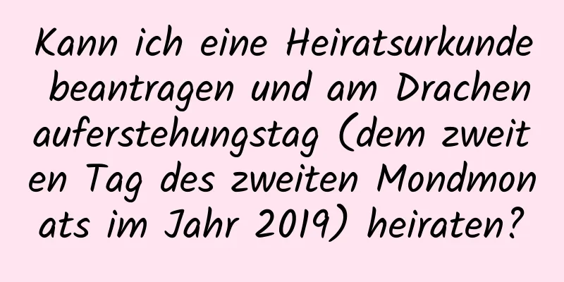 Kann ich eine Heiratsurkunde beantragen und am Drachenauferstehungstag (dem zweiten Tag des zweiten Mondmonats im Jahr 2019) heiraten?