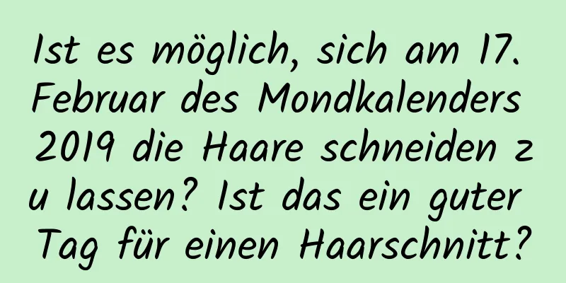 Ist es möglich, sich am 17. Februar des Mondkalenders 2019 die Haare schneiden zu lassen? Ist das ein guter Tag für einen Haarschnitt?