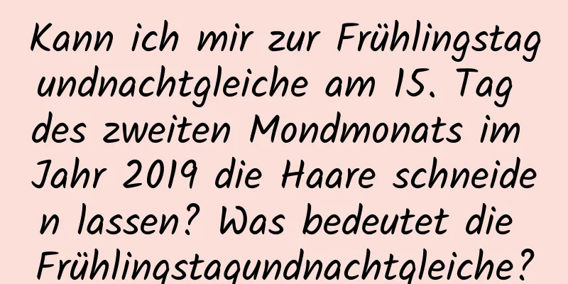 Kann ich mir zur Frühlingstagundnachtgleiche am 15. Tag des zweiten Mondmonats im Jahr 2019 die Haare schneiden lassen? Was bedeutet die Frühlingstagundnachtgleiche?