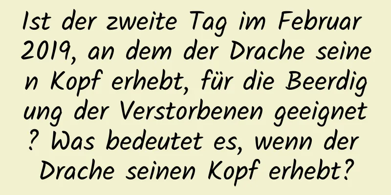 Ist der zweite Tag im Februar 2019, an dem der Drache seinen Kopf erhebt, für die Beerdigung der Verstorbenen geeignet? Was bedeutet es, wenn der Drache seinen Kopf erhebt?