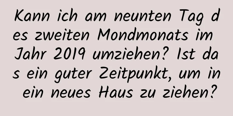 Kann ich am neunten Tag des zweiten Mondmonats im Jahr 2019 umziehen? Ist das ein guter Zeitpunkt, um in ein neues Haus zu ziehen?