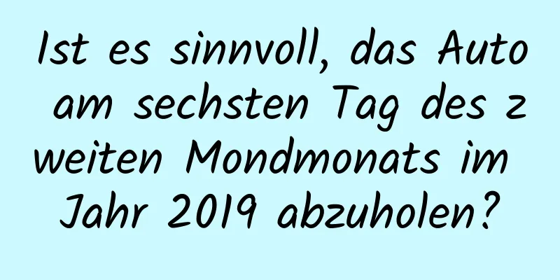 Ist es sinnvoll, das Auto am sechsten Tag des zweiten Mondmonats im Jahr 2019 abzuholen?