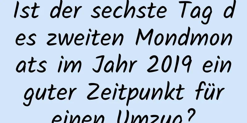 Ist der sechste Tag des zweiten Mondmonats im Jahr 2019 ein guter Zeitpunkt für einen Umzug?