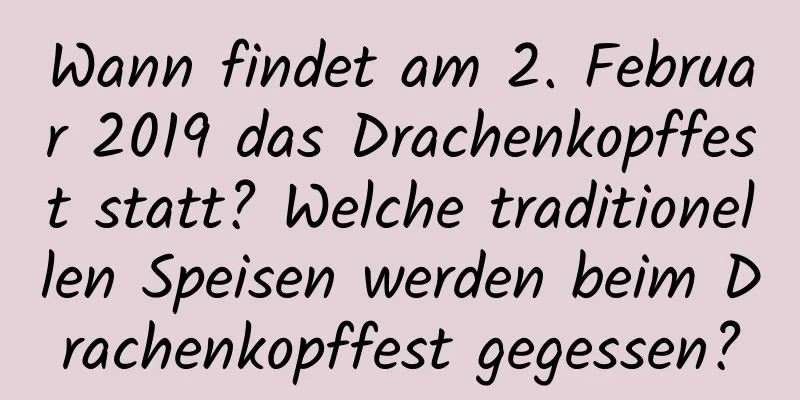 Wann findet am 2. Februar 2019 das Drachenkopffest statt? Welche traditionellen Speisen werden beim Drachenkopffest gegessen?