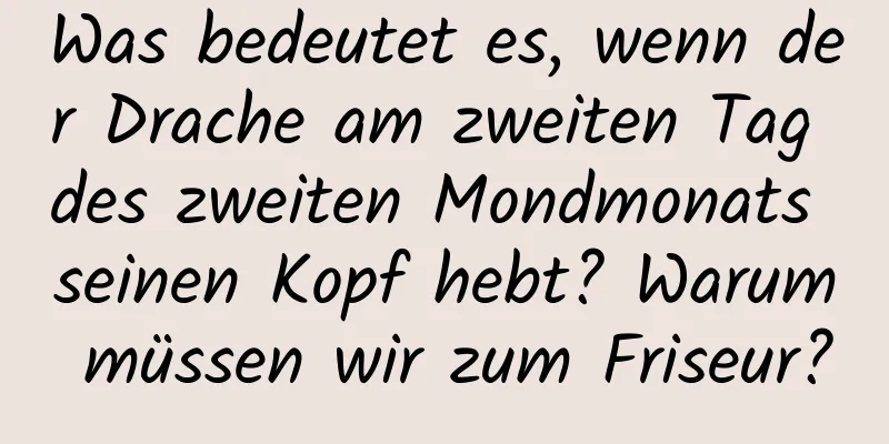 Was bedeutet es, wenn der Drache am zweiten Tag des zweiten Mondmonats seinen Kopf hebt? Warum müssen wir zum Friseur?