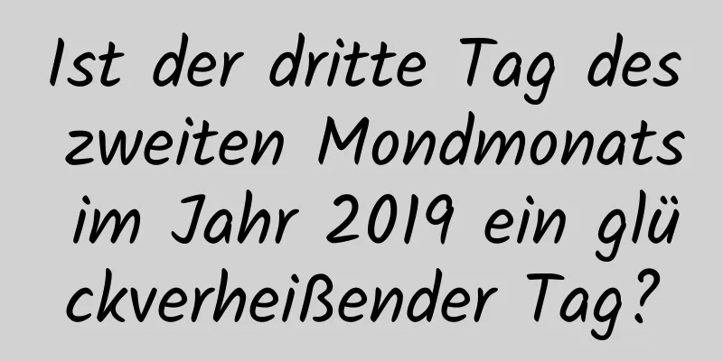 Ist der dritte Tag des zweiten Mondmonats im Jahr 2019 ein glückverheißender Tag?