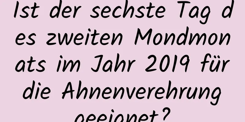 Ist der sechste Tag des zweiten Mondmonats im Jahr 2019 für die Ahnenverehrung geeignet?