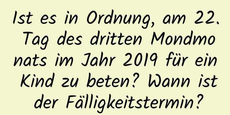 Ist es in Ordnung, am 22. Tag des dritten Mondmonats im Jahr 2019 für ein Kind zu beten? Wann ist der Fälligkeitstermin?