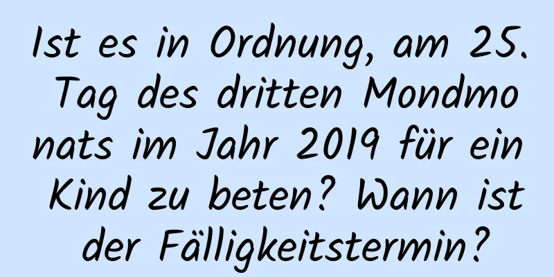 Ist es in Ordnung, am 25. Tag des dritten Mondmonats im Jahr 2019 für ein Kind zu beten? Wann ist der Fälligkeitstermin?