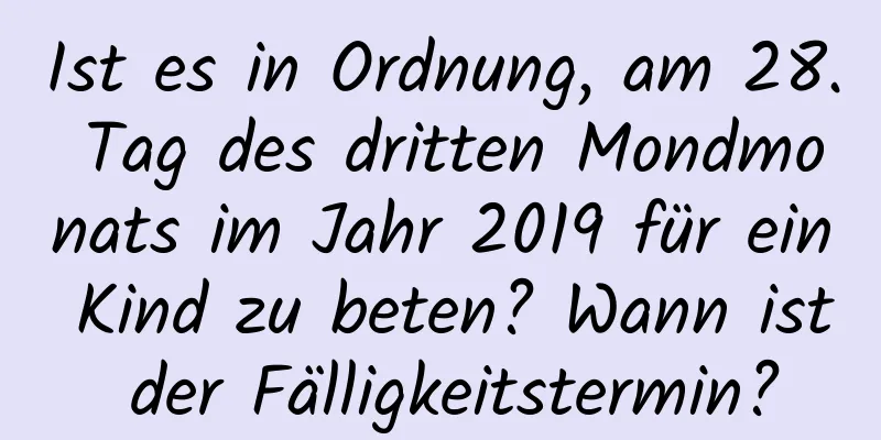 Ist es in Ordnung, am 28. Tag des dritten Mondmonats im Jahr 2019 für ein Kind zu beten? Wann ist der Fälligkeitstermin?