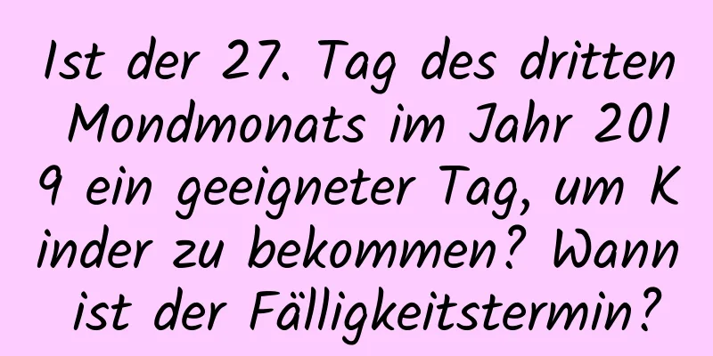 Ist der 27. Tag des dritten Mondmonats im Jahr 2019 ein geeigneter Tag, um Kinder zu bekommen? Wann ist der Fälligkeitstermin?