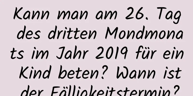 Kann man am 26. Tag des dritten Mondmonats im Jahr 2019 für ein Kind beten? Wann ist der Fälligkeitstermin?