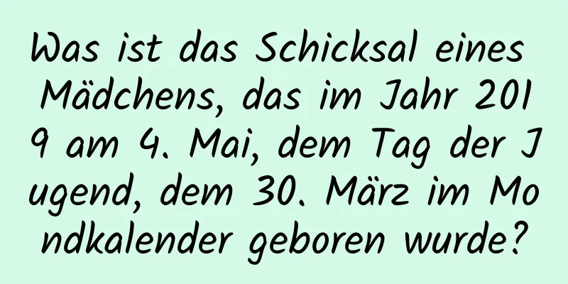 Was ist das Schicksal eines Mädchens, das im Jahr 2019 am 4. Mai, dem Tag der Jugend, dem 30. März im Mondkalender geboren wurde?