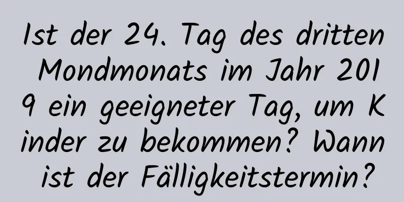 Ist der 24. Tag des dritten Mondmonats im Jahr 2019 ein geeigneter Tag, um Kinder zu bekommen? Wann ist der Fälligkeitstermin?