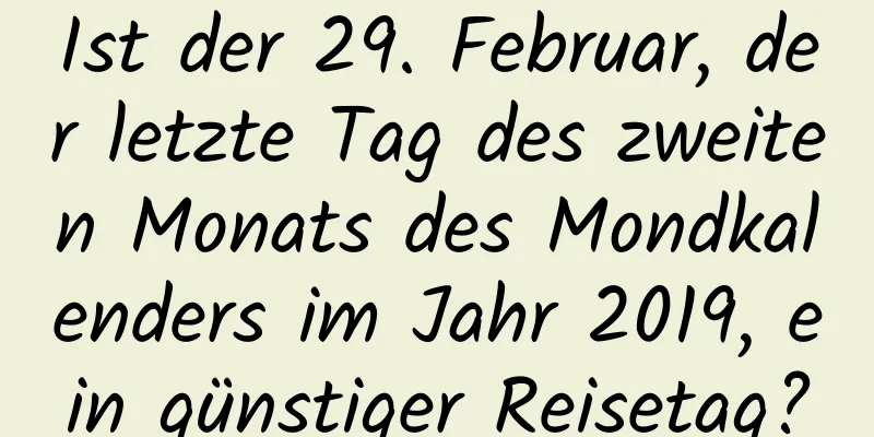 Ist der 29. Februar, der letzte Tag des zweiten Monats des Mondkalenders im Jahr 2019, ein günstiger Reisetag?